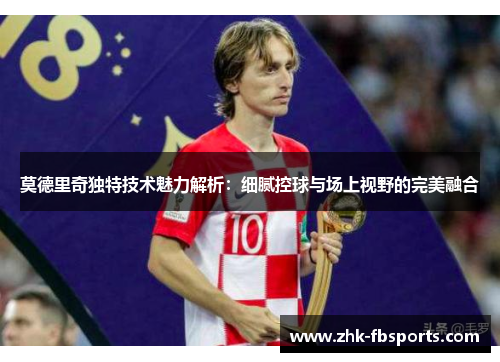 莫德里奇独特技术魅力解析：细腻控球与场上视野的完美融合