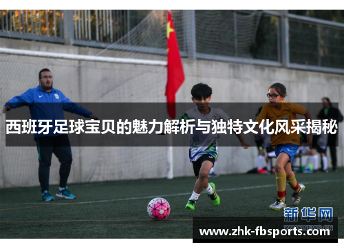 西班牙足球宝贝的魅力解析与独特文化风采揭秘