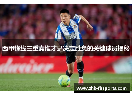 西甲锋线三重奏谁才是决定胜负的关键球员揭秘
