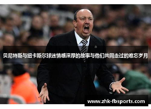 贝尼特斯与纽卡斯尔球迷情感深厚的故事与他们共同走过的难忘岁月