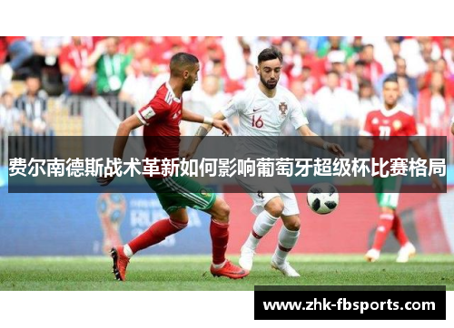 费尔南德斯战术革新如何影响葡萄牙超级杯比赛格局 费尔南德斯战术革新如何影响葡萄牙超级杯比赛格局