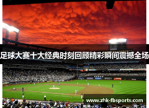 足球大赛十大经典时刻回顾精彩瞬间震撼全场 足球大赛十大经典时刻回顾精彩瞬间震撼全场