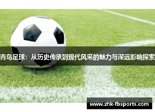 青岛足球:从历史传承到现代风采的魅力与深远影响探索 青岛足球:从历史传承到现代风采的魅力与深远影响探索